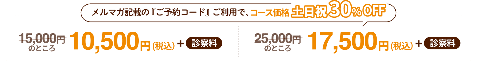 メルマガ記載の『ご予約コード』ご利用で、コース価格土日祝30%OFF 15,000円のところ10,500円（税込）+ 診察料 25,000円 のところ17,500円（税込）+ 診察料