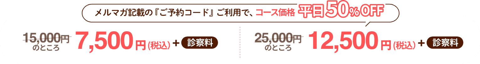 メルマガ記載の『ご予約コード』ご利用で、コース価格平日50%OFF 15,000円のところ7,500円（税込）+ 診察料 25,000円 のところ12,500円（税込）+ 診察料