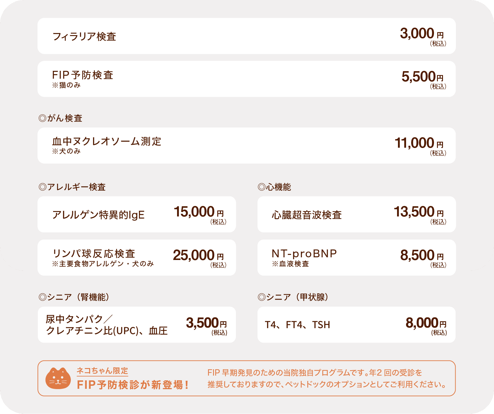 フィラリア検査→2,000円(税込) ◎アレルギー検査 アレルゲン特異的IgE→12,000円(税込) リンパ球反応検査 ※主要食物アレルゲン・犬のみ→21,000円(税込) ◎心機能 心臓超音波検査→10,000円(税込) NT-proBNP ※血液検査→5,500円(税込) ◎シニア（腎機能）尿中タンパク／クレアチニン比(UPC)、血圧→3,500円(税込) ◎シニア（甲状腺）T4、FT4、TSH→8,000円(税込)