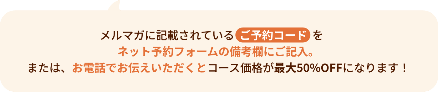 メルマガに記載されているご予約コードをネット予約フォームの備考欄にご記入。または、お電話でお伝えいただくとコース価格が最大50%OFFになります！
