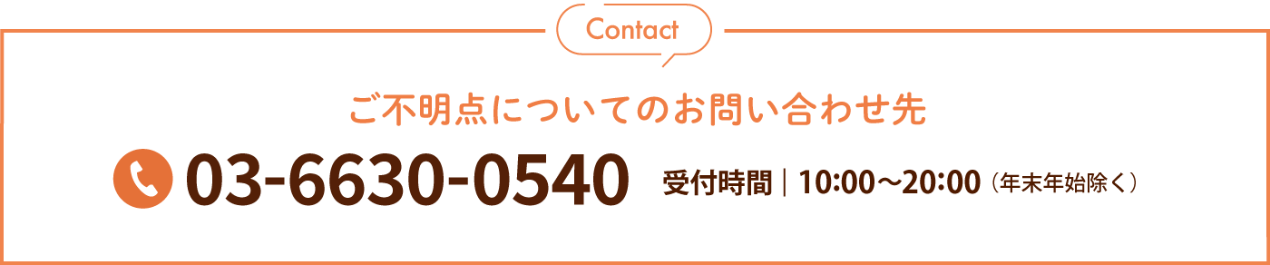 Contactご不明点についてのお問い合わせ先 03-6630-0540 受付時間 10:00〜20:00（年末年始除く）